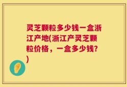 灵芝颗粒多少钱一盒浙江产地(浙江产灵芝颗粒价格，一盒多少钱？)