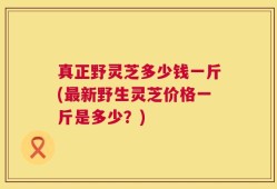 真正野灵芝多少钱一斤(最新野生灵芝价格一斤是多少？)