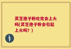 灵芝孢子粉吃完会上火吗(灵芝孢子粉会引起上火吗？)
