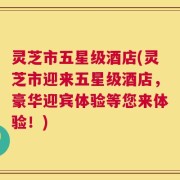灵芝市五星级酒店(灵芝市迎来五星级酒店，豪华迎宾体验等您来体验！)