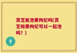 灵芝能泡黑枸杞吗(灵芝和黑枸杞可以一起泡吗？)