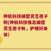 神航科技破壁灵芝孢子粉(神航科技推出破壁灵芝孢子粉，护理好身体)