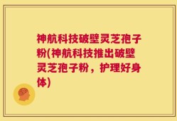神航科技破壁灵芝孢子粉(神航科技推出破壁灵芝孢子粉，护理好身体)