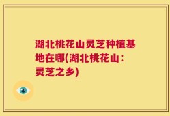 湖北桃花山灵芝种植基地在哪(湖北桃花山：灵芝之乡)