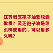 江苏灵芝孢子油软胶囊批发？灵芝孢子油是怎么样使用的，可以用多久呢？
