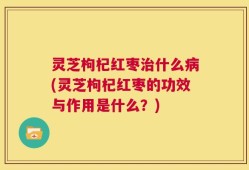 灵芝枸杞红枣治什么病(灵芝枸杞红枣的功效与作用是什么？)