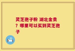 灵芝孢子粉 湖北金贵？哪里可以买到灵芝孢子