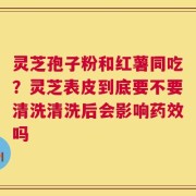 灵芝孢子粉和红薯同吃？灵芝表皮到底要不要清洗清洗后会影响药效吗