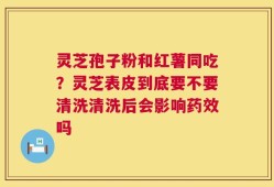 灵芝孢子粉和红薯同吃？灵芝表皮到底要不要清洗清洗后会影响药效吗
