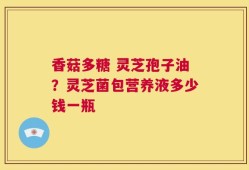 香菇多糖 灵芝孢子油？灵芝菌包营养液多少钱一瓶