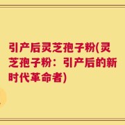 引产后灵芝孢子粉(灵芝孢子粉：引产后的新时代革命者)