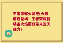 王者荣耀火灵芝(火焰蘑菇登场！王者荣耀新装备火焰蘑菇带来逆天强力)
