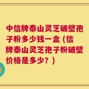 中信牌泰山灵芝破壁孢子粉多少钱一盒 (信牌泰山灵芝孢子粉破壁价格是多少？)