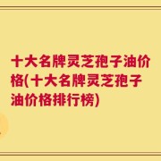 十大名牌灵芝孢子油价格(十大名牌灵芝孢子油价格排行榜)
