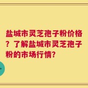 盐城市灵芝孢子粉价格？了解盐城市灵芝孢子粉的市场行情？