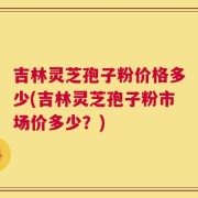 吉林灵芝孢子粉价格多少(吉林灵芝孢子粉市场价多少？)