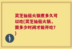 灵芝仙菇火锅煮多久可以吃(灵芝仙菇火锅，需多少时间才能开吃？)