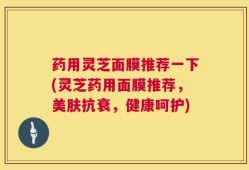 药用灵芝面膜推荐一下(灵芝药用面膜推荐，美肤抗衰，健康呵护)