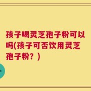 孩子喝灵芝孢子粉可以吗(孩子可否饮用灵芝孢子粉？)