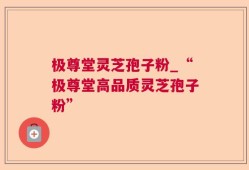 极尊堂灵芝孢子粉_“极尊堂高品质灵芝孢子粉”