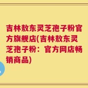 吉林敖东灵芝孢子粉官方旗舰店(吉林敖东灵芝孢子粉：官方网店畅销商品)