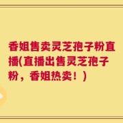 香姐售卖灵芝孢子粉直播(直播出售灵芝孢子粉，香姐热卖！)