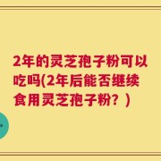 2年的灵芝孢子粉可以吃吗(2年后能否继续食用灵芝孢子粉？)