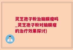 灵芝孢子粉治脑膜瘤吗_灵芝孢子粉对脑膜瘤的治疗效果探讨)