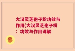 大汉灵芝孢子粉功效与作用(大汉灵芝孢子粉：功效与作用详解