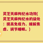 灵芝天麻枸杞水功效(灵芝天麻枸杞水的益处：提高免疫力、缓解焦虑、调节睡眠。)