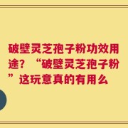 破壁灵芝孢子粉功效用途？“破壁灵芝孢子粉”这玩意真的有用么