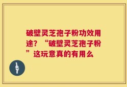 破壁灵芝孢子粉功效用途？“破壁灵芝孢子粉”这玩意真的有用么