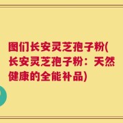图们长安灵芝孢子粉(长安灵芝孢子粉：天然健康的全能补品)