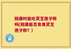 阳康时能吃灵芝孢子粉吗(阳康能否食用灵芝孢子粉？)