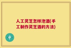 人工灵芝怎样泡酒(手工制作灵芝酒的方法)