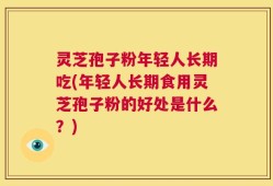 灵芝孢子粉年轻人长期吃(年轻人长期食用灵芝孢子粉的好处是什么？)