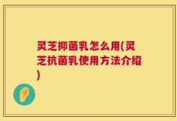 灵芝抑菌乳怎么用(灵芝抗菌乳使用方法介绍)
