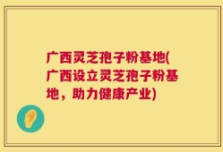广西灵芝孢子粉基地(广西设立灵芝孢子粉基地，助力健康产业)