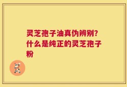 灵芝孢子油真伪辨别？什么是纯正的灵芝孢子粉
