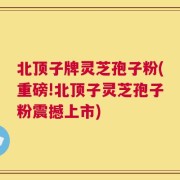 北顶子牌灵芝孢子粉(重磅!北顶子灵芝孢子粉震撼上市)