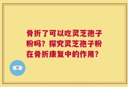 骨折了可以吃灵芝孢子粉吗？探究灵芝孢子粉在骨折康复中的作用？