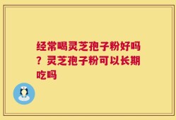 经常喝灵芝孢子粉好吗？灵芝孢子粉可以长期吃吗