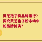 灵芝孢子粉品牌排行？探究灵芝孢子粉市场中的品牌优劣？