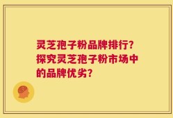 灵芝孢子粉品牌排行？探究灵芝孢子粉市场中的品牌优劣？