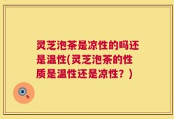 灵芝泡茶是凉性的吗还是温性(灵芝泡茶的性质是温性还是凉性？)