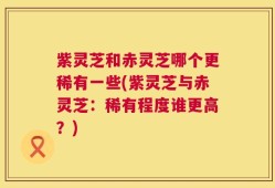 紫灵芝和赤灵芝哪个更稀有一些(紫灵芝与赤灵芝：稀有程度谁更高？)