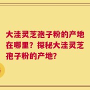 大洼灵芝孢子粉的产地在哪里？探秘大洼灵芝孢子粉的产地？