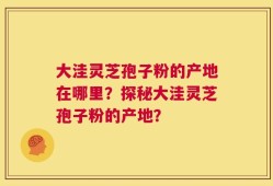 大洼灵芝孢子粉的产地在哪里？探秘大洼灵芝孢子粉的产地？