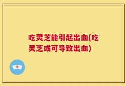 吃灵芝能引起出血(吃灵芝或可导致出血)