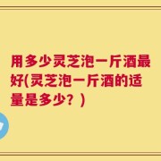 用多少灵芝泡一斤酒最好(灵芝泡一斤酒的适量是多少？)